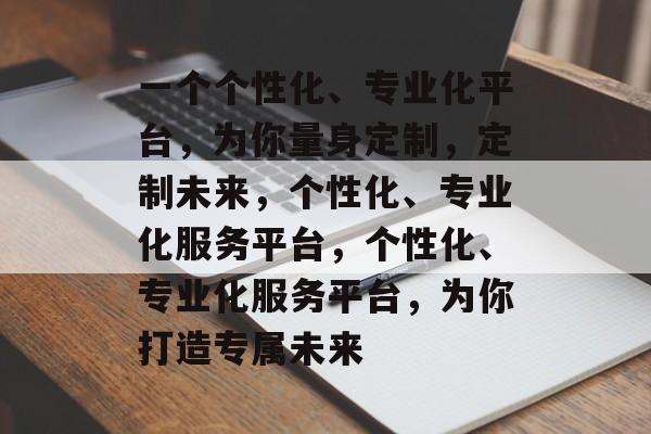 一个个性化、专业化平台，为你量身定制，定制未来，个性化、专业化服务平台，个性化、专业化服务平台，为你打造专属未来
