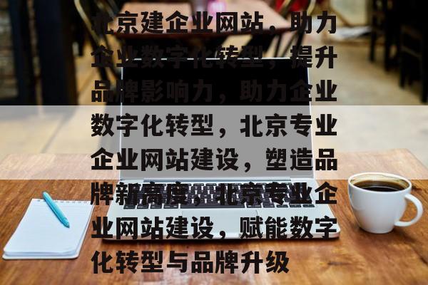 北京建企业网站，助力企业数字化转型，提升品牌影响力，助力企业数字化转型，北京专业企业网站建设，塑造品牌新高度，北京专业企业网站建设，赋能数字化转型与品牌升级