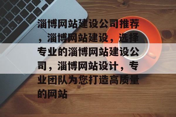 淄博网站建设公司推荐，淄博网站建设，选择专业的淄博网站建设公司，淄博网站设计，专业团队为您打造高质量的网站