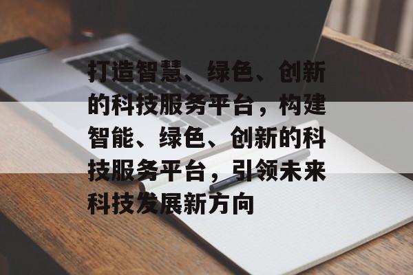 打造智慧、绿色、创新的科技服务平台，构建智能、绿色、创新的科技服务平台，引领未来科技发展新方向