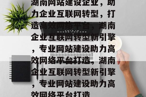 湖南网站建设企业，助力企业互联网转型，打造高效网络平台，湖南企业互联网转型新引擎，专业网站建设助力高效网络平台打造，湖南企业互联网转型新引擎，专业网站建设助力高效网络平台打造