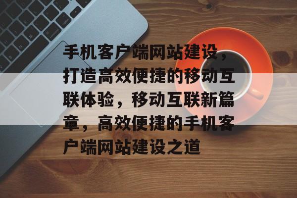 手机客户端网站建设，打造高效便捷的移动互联体验，移动互联新篇章，高效便捷的手机客户端网站建设之道