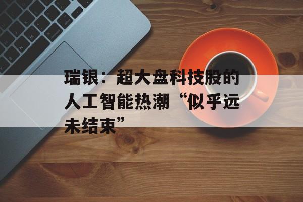 瑞银：超大盘科技股的人工智能热潮“似乎远未结束”