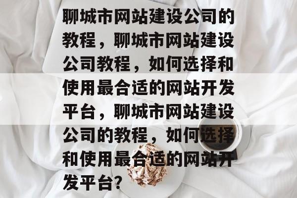 聊城市网站建设公司的教程，聊城市网站建设公司教程，如何选择和使用最合适的网站开发平台，聊城市网站建设公司的教程，如何选择和使用最合适的网站开发平台？