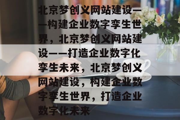 北京梦创义网站建设——构建企业数字孪生世界，北京梦创义网站建设——打造企业数字化孪生未来，北京梦创义网站建设，构建企业数字孪生世界，打造企业数字化未来