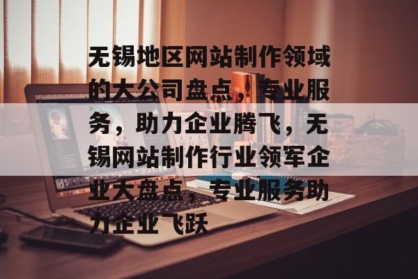 无锡地区网站制作领域的大公司盘点，专业服务，助力企业腾飞，无锡网站制作行业领军企业大盘点，专业服务助力企业飞跃