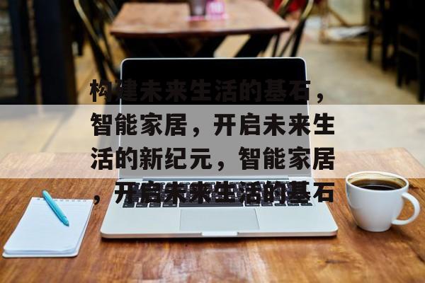 构建未来生活的基石，智能家居，开启未来生活的新纪元，智能家居，开启未来生活的基石