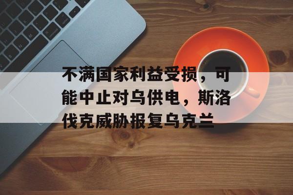 不满国家利益受损，可能中止对乌供电，斯洛伐克威胁报复乌克兰