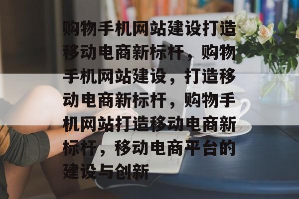 购物手机网站建设打造移动电商新标杆，购物手机网站建设，打造移动电商新标杆，购物手机网站打造移动电商新标杆，移动电商平台的建设与创新