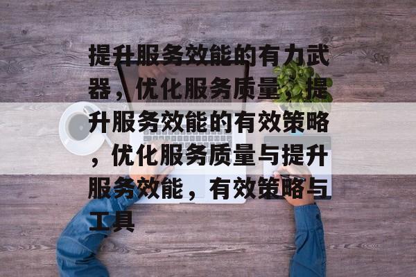 提升服务效能的有力武器，优化服务质量，提升服务效能的有效策略，优化服务质量与提升服务效能，有效策略与工具