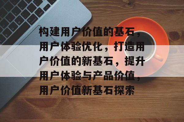 构建用户价值的基石，用户体验优化，打造用户价值的新基石，提升用户体验与产品价值，用户价值新基石探索