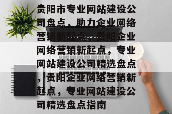 贵阳市专业网站建设公司盘点，助力企业网络营销新起点，贵阳企业网络营销新起点，专业网站建设公司精选盘点，贵阳企业网络营销新起点，专业网站建设公司精选盘点指南