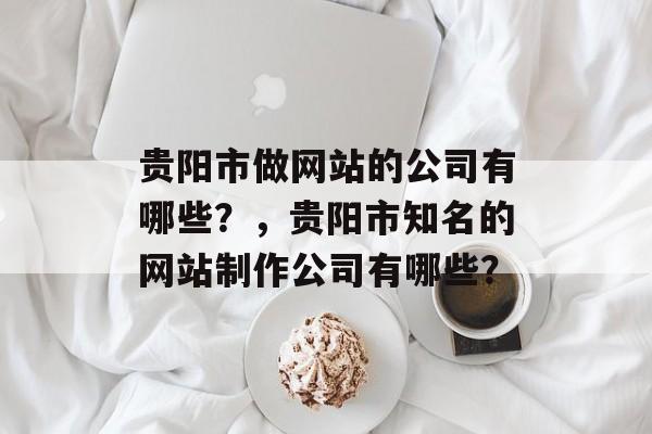贵阳市做网站的公司有哪些？，贵阳市知名的网站制作公司有哪些？