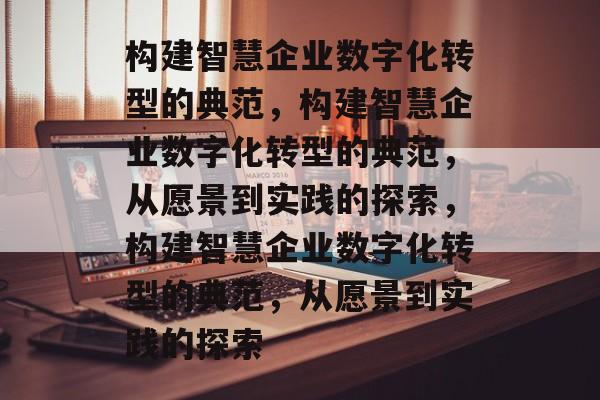 构建智慧企业数字化转型的典范，构建智慧企业数字化转型的典范，从愿景到实践的探索，构建智慧企业数字化转型的典范，从愿景到实践的探索