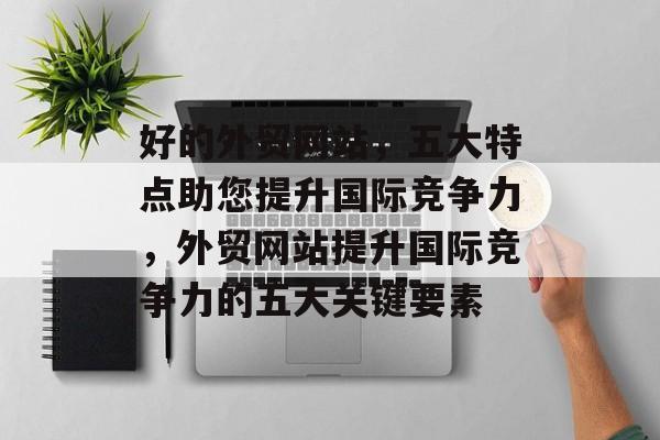 好的外贸网站，五大特点助您提升国际竞争力，外贸网站提升国际竞争力的五大关键要素