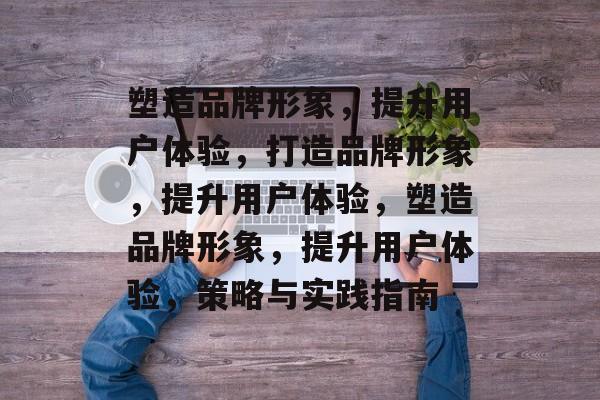 塑造品牌形象，提升用户体验，打造品牌形象，提升用户体验，塑造品牌形象，提升用户体验，策略与实践指南