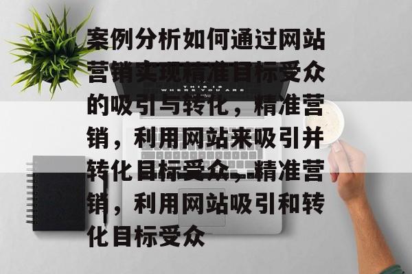 案例分析如何通过网站营销实现精准目标受众的吸引与转化，精准营销，利用网站来吸引并转化目标受众，精准营销，利用网站吸引和转化目标受众