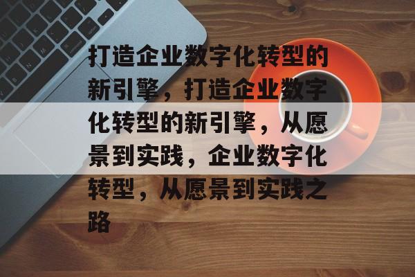 打造企业数字化转型的新引擎，打造企业数字化转型的新引擎，从愿景到实践，企业数字化转型，从愿景到实践之路
