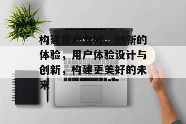 构建用户友好、创新的体验，用户体验设计与创新，构建更美好的未来