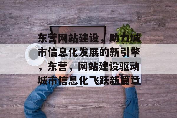 东营网站建设，助力城市信息化发展的新引擎，东营，网站建设驱动城市信息化飞跃新篇章