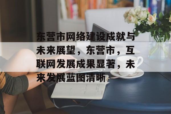 东营市网络建设成就与未来展望，东营市，互联网发展成果显著，未来发展蓝图清晰