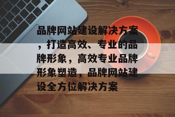 品牌网站建设解决方案，打造高效、专业的品牌形象，高效专业品牌形象塑造，品牌网站建设全方位解决方案