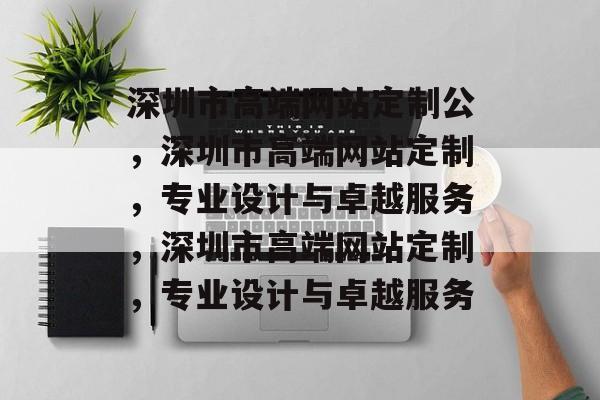 深圳市高端网站定制公，深圳市高端网站定制，专业设计与卓越服务，深圳市高端网站定制，专业设计与卓越服务