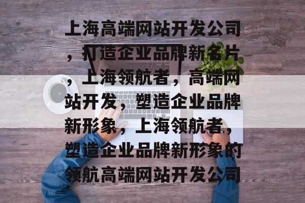 上海高端网站开发公司，打造企业品牌新名片，上海领航者，高端网站开发，塑造企业品牌新形象，上海领航者，塑造企业品牌新形象的领航高端网站开发公司