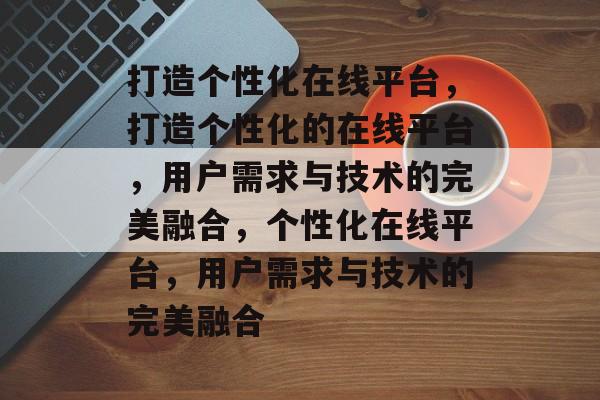 打造个性化在线平台，打造个性化的在线平台，用户需求与技术的完美融合，个性化在线平台，用户需求与技术的完美融合