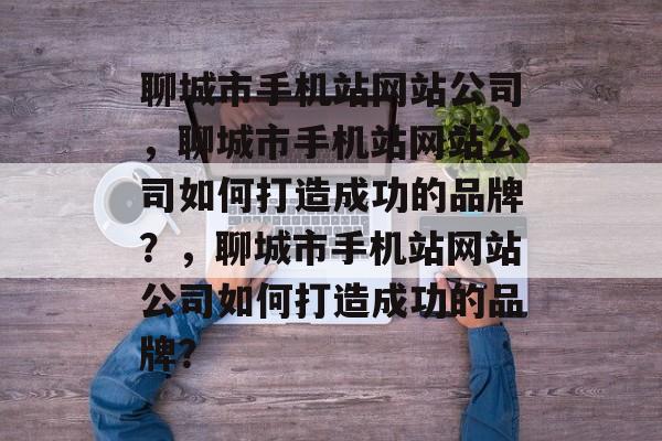 聊城市手机站网站公司，聊城市手机站网站公司如何打造成功的品牌？，聊城市手机站网站公司如何打造成功的品牌？