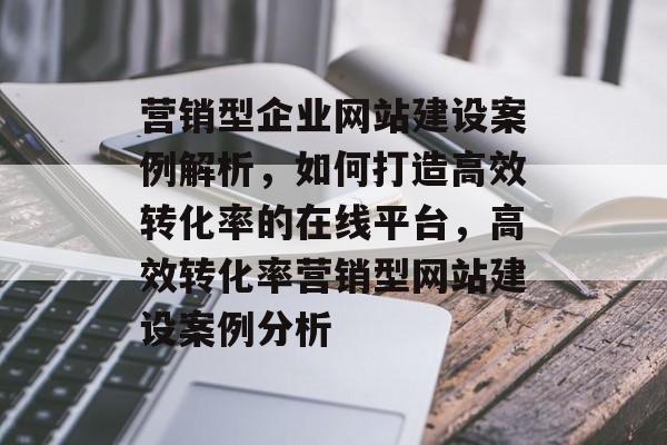 营销型企业网站建设案例解析，如何打造高效转化率的在线平台，高效转化率营销型网站建设案例分析