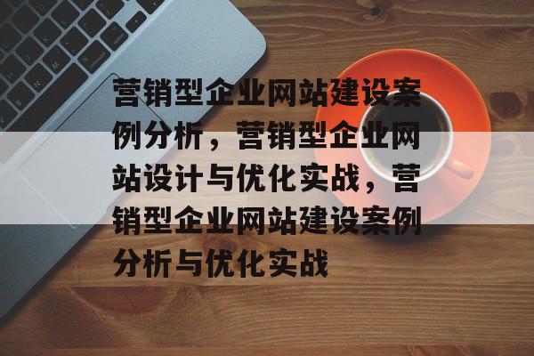 营销型企业网站建设案例分析，营销型企业网站设计与优化实战，营销型企业网站建设案例分析与优化实战