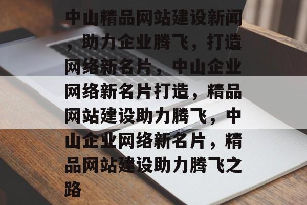 中山精品网站建设新闻，助力企业腾飞，打造网络新名片，中山企业网络新名片打造，精品网站建设助力腾飞，中山企业网络新名片，精品网站建设助力腾飞之路