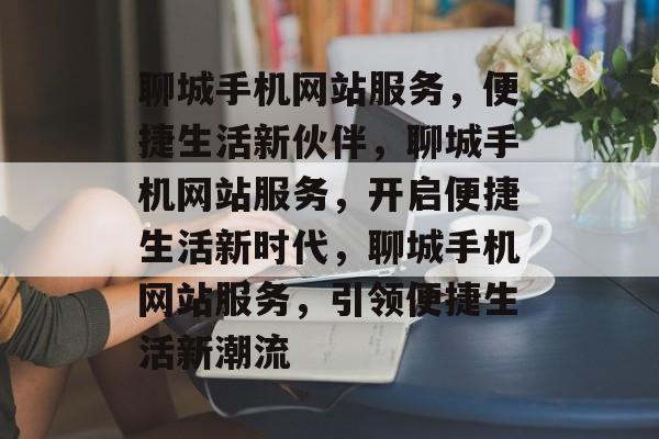 聊城手机网站服务，便捷生活新伙伴，聊城手机网站服务，开启便捷生活新时代，聊城手机网站服务，引领便捷生活新潮流