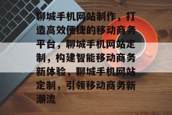 聊城手机网站制作，打造高效便捷的移动商务平台，聊城手机网站定制，构建智能移动商务新体验，聊城手机网站定制，引领移动商务新潮流