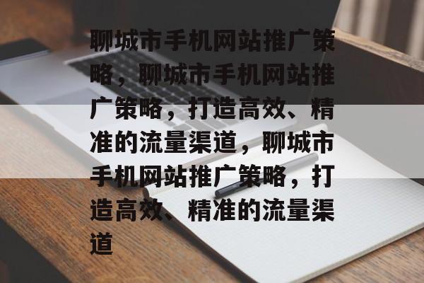 聊城市手机网站推广策略，聊城市手机网站推广策略，打造高效、精准的流量渠道，聊城市手机网站推广策略，打造高效、精准的流量渠道