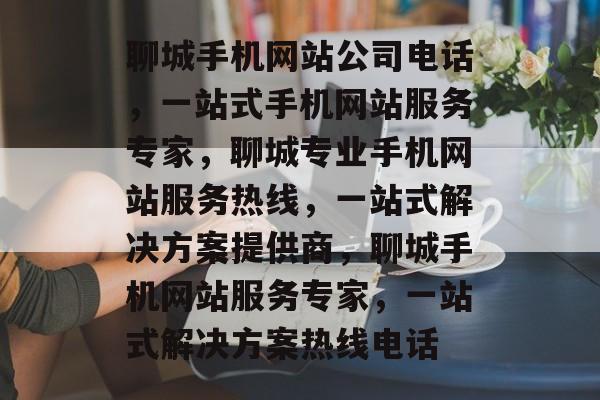 聊城手机网站公司电话，一站式手机网站服务专家，聊城专业手机网站服务热线，一站式解决方案提供商，聊城手机网站服务专家，一站式解决方案热线电话