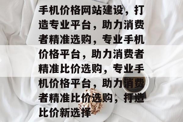 手机价格网站建设，打造专业平台，助力消费者精准选购，专业手机价格平台，助力消费者精准比价选购，专业手机价格平台，助力消费者精准比价选购，打造比价新选择