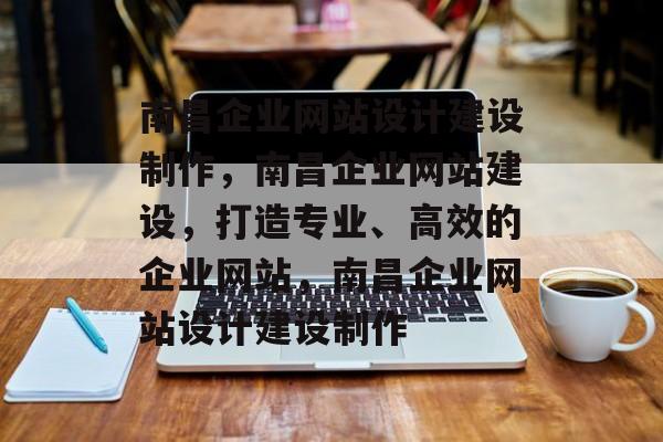 南昌企业网站设计建设制作，南昌企业网站建设，打造专业、高效的企业网站，南昌企业网站设计建设制作