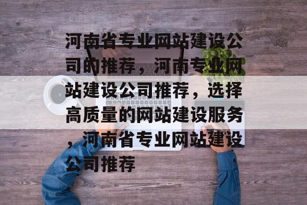 河南省专业网站建设公司的推荐，河南专业网站建设公司推荐，选择高质量的网站建设服务，河南省专业网站建设公司推荐