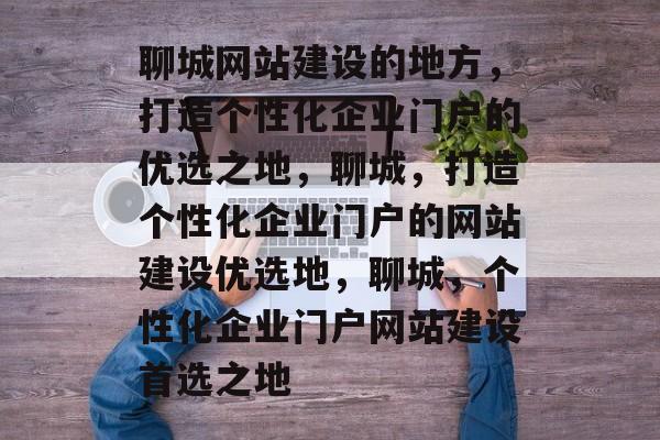 聊城网站建设的地方，打造个性化企业门户的优选之地，聊城，打造个性化企业门户的网站建设优选地，聊城，个性化企业门户网站建设首选之地