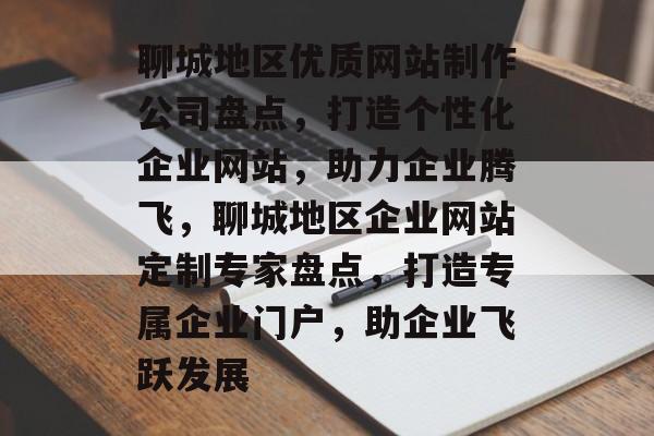 聊城地区优质网站制作公司盘点，打造个性化企业网站，助力企业腾飞，聊城地区企业网站定制专家盘点，打造专属企业门户，助企业飞跃发展