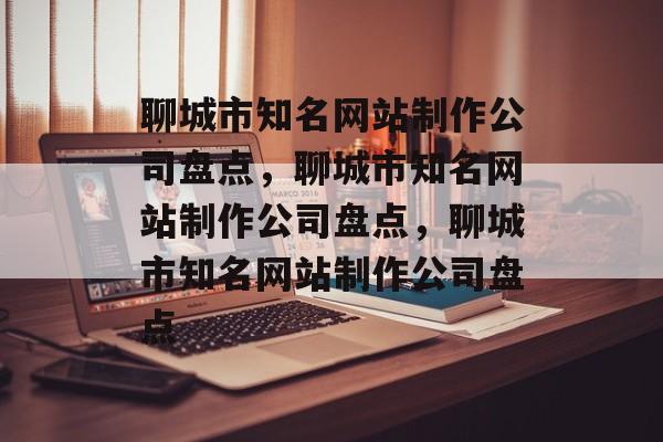聊城市知名网站制作公司盘点，聊城市知名网站制作公司盘点，聊城市知名网站制作公司盘点