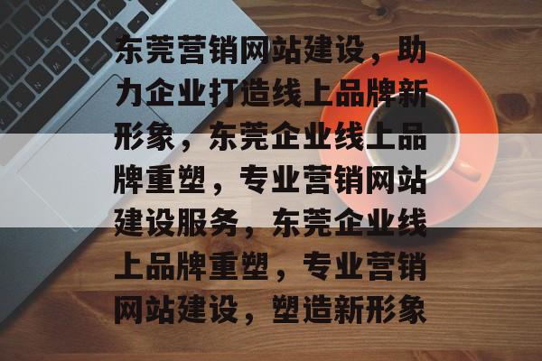东莞营销网站建设，助力企业打造线上品牌新形象，东莞企业线上品牌重塑，专业营销网站建设服务，东莞企业线上品牌重塑，专业营销网站建设，塑造新形象