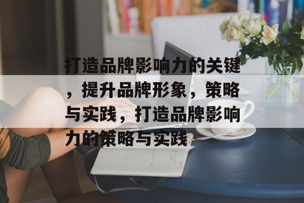 打造品牌影响力的关键，提升品牌形象，策略与实践，打造品牌影响力的策略与实践