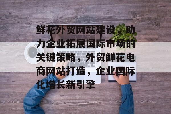 鲜花外贸网站建设，助力企业拓展国际市场的关键策略，外贸鲜花电商网站打造，企业国际化增长新引擎