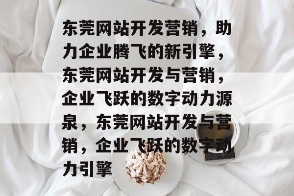 东莞网站开发营销，助力企业腾飞的新引擎，东莞网站开发与营销，企业飞跃的数字动力源泉，东莞网站开发与营销，企业飞跃的数字动力引擎