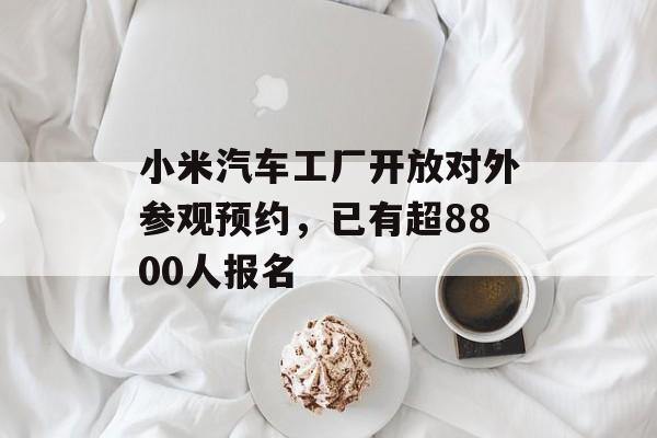 小米汽车工厂开放对外参观预约，已有超8800人报名