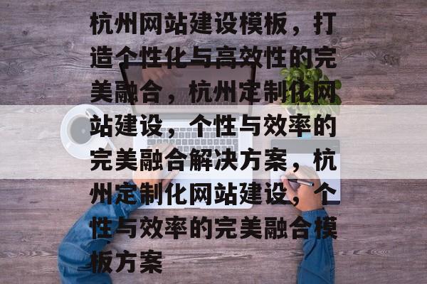 杭州网站建设模板，打造个性化与高效性的完美融合，杭州定制化网站建设，个性与效率的完美融合解决方案，杭州定制化网站建设，个性与效率的完美融合模板方案