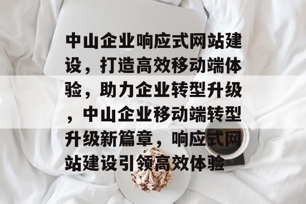 中山企业响应式网站建设，打造高效移动端体验，助力企业转型升级，中山企业移动端转型升级新篇章，响应式网站建设引领高效体验